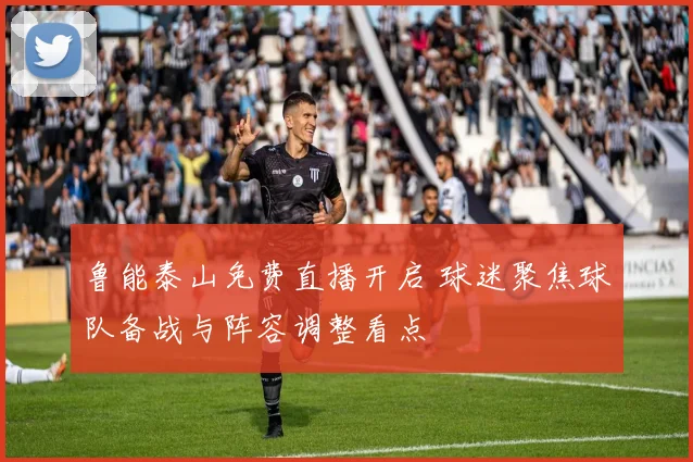 鲁能泰山免费直播开启 球迷聚焦球队备战与阵容调整看点