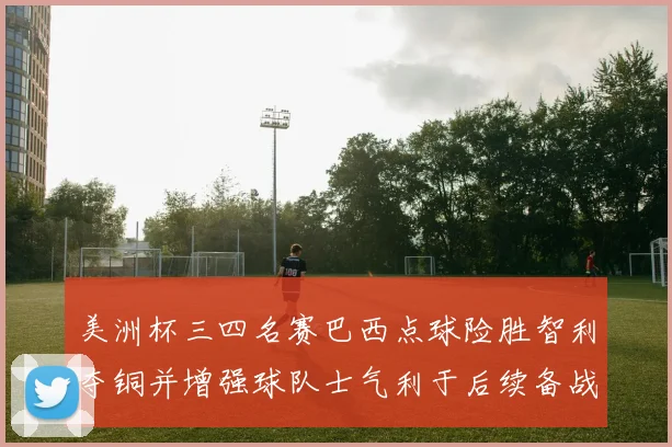 美洲杯三四名赛巴西点球险胜智利夺铜并增强球队士气利于后续备战