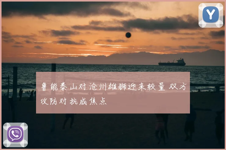 鲁能泰山对沧州雄狮迎来较量 双方攻防对抗成焦点