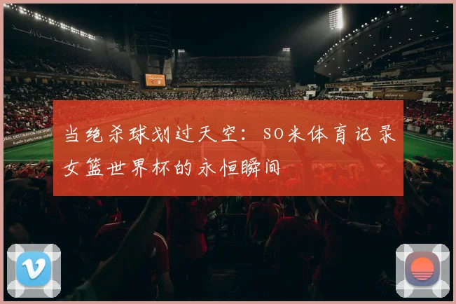 当绝杀球划过天空：so米体育记录女篮世界杯的永恒瞬间