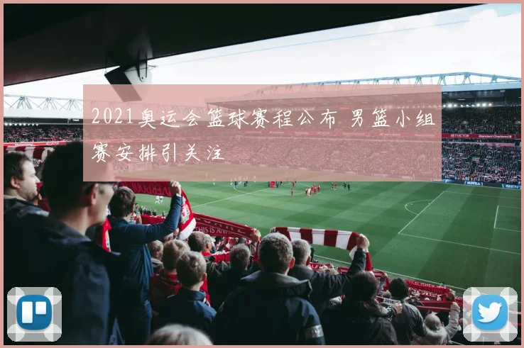 2021奥运会篮球赛程公布 男篮小组赛安排引关注