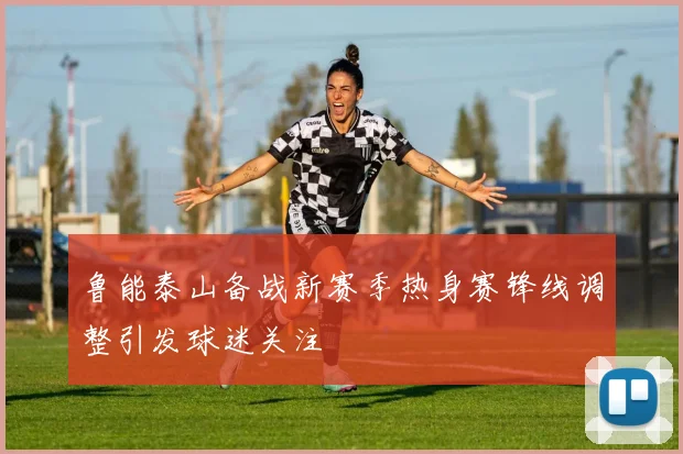 鲁能泰山备战新赛季热身赛锋线调整引发球迷关注