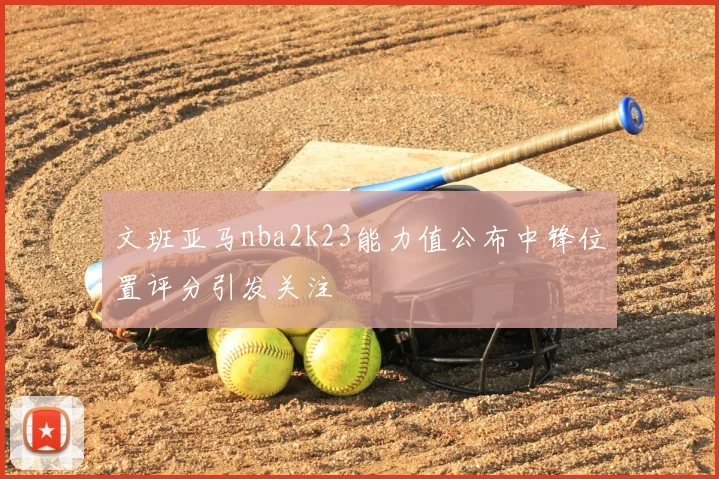 文班亚马nba2k23能力值公布中锋位置评分引发关注