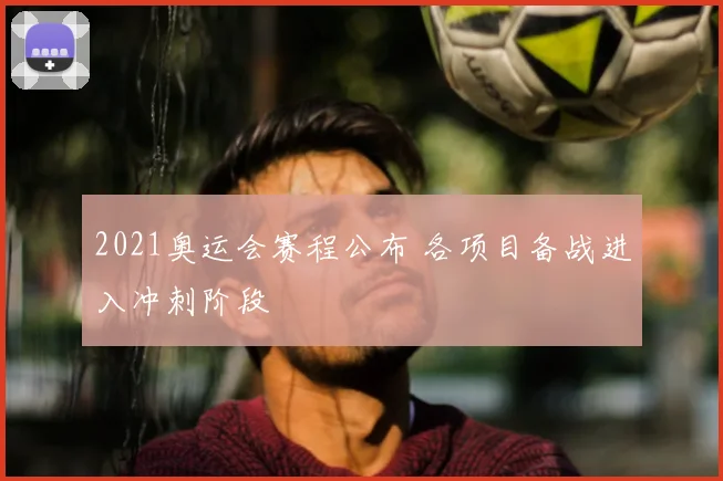 2021奥运会赛程公布 各项目备战进入冲刺阶段