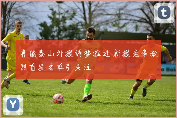 鲁能泰山外援调整推进 新援竞争激烈首发名单引关注