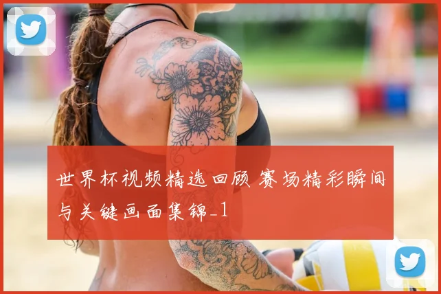 世界杯视频精选回顾 赛场精彩瞬间与关键画面集锦_1