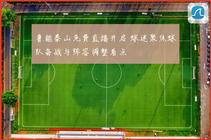 鲁能泰山免费直播开启 球迷聚焦球队备战与阵容调整看点