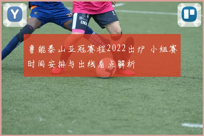 鲁能泰山亚冠赛程2022出炉 小组赛时间安排与出线看点解析