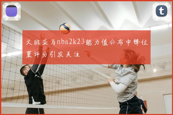 文班亚马nba2k23能力值公布中锋位置评分引发关注