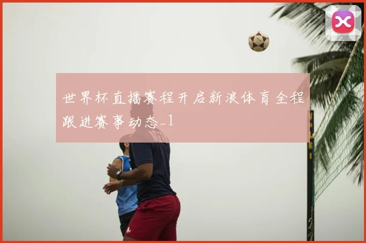 世界杯直播赛程开启新浪体育全程跟进赛事动态_1