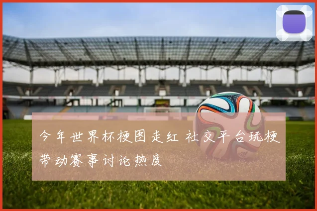 今年世界杯梗图走红 社交平台玩梗带动赛事讨论热度