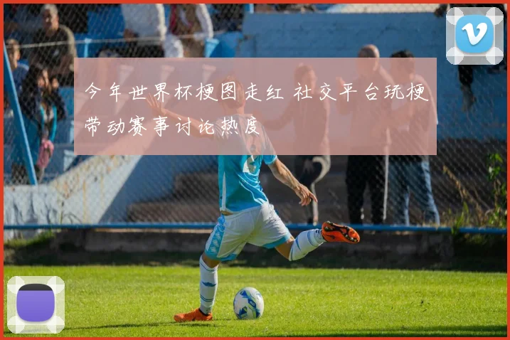 今年世界杯梗图走红 社交平台玩梗带动赛事讨论热度