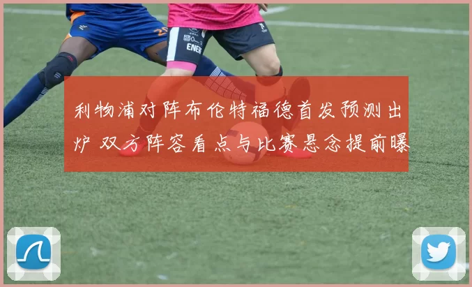 利物浦对阵布伦特福德首发预测出炉 双方阵容看点与比赛悬念提前曝光