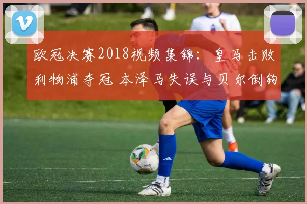 欧冠决赛2018视频集锦：皇马击败利物浦夺冠 本泽马失误与贝尔倒钩成焦点