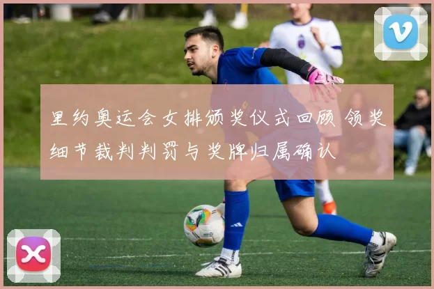 里约奥运会女排颁奖仪式回顾 领奖细节裁判判罚与奖牌归属确认