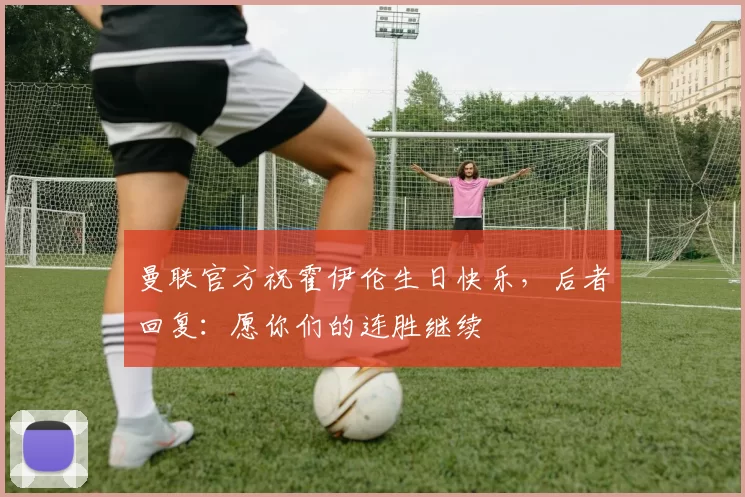 曼联官方祝霍伊伦生日快乐,后者回复:愿你们的连胜继续❤️