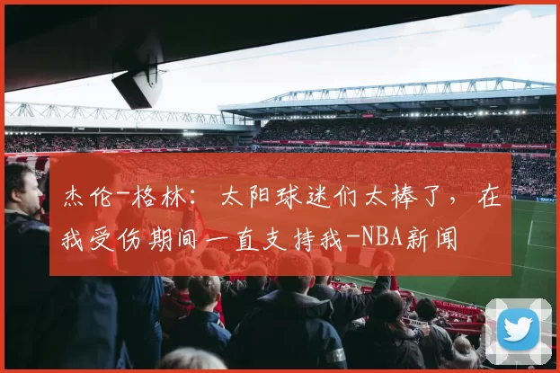 杰伦-格林：太阳球迷们太棒了，在我受伤期间一直支持我-NBA新闻