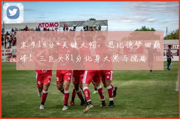 末节14分+关键大帽,恩比德梦回巅峰!三巨头81分化身大黑马搅局