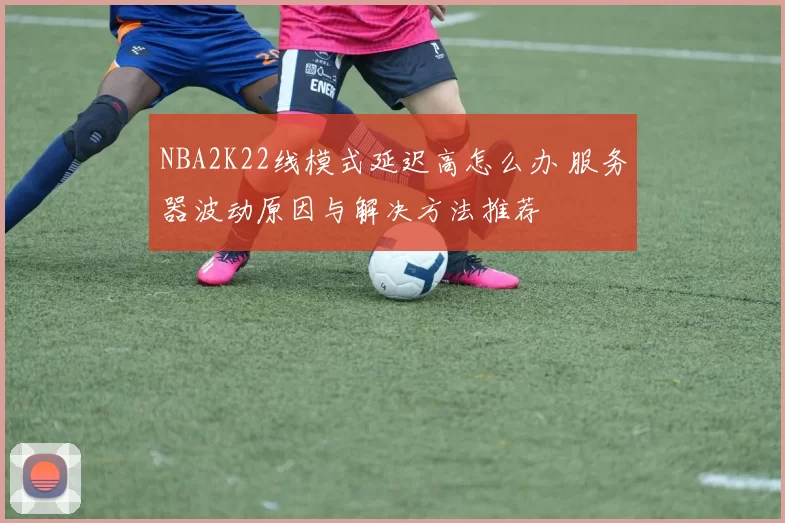 NBA2K22线模式延迟高怎么办 服务器波动原因与解决方法推荐