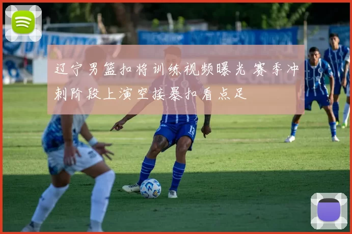 辽宁男篮扣将训练视频曝光 赛季冲刺阶段上演空接暴扣看点足