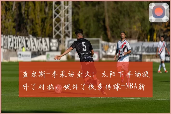 查尔斯-李采访全文:太阳下半场提升了对抗,破坏了很多传球-NBA新闻