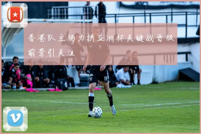 香港队主场力拼亚洲杯关键战晋级前景引关注
