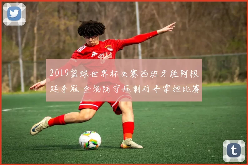 2019篮球世界杯决赛西班牙胜阿根廷夺冠 全场防守压制对手掌控比赛