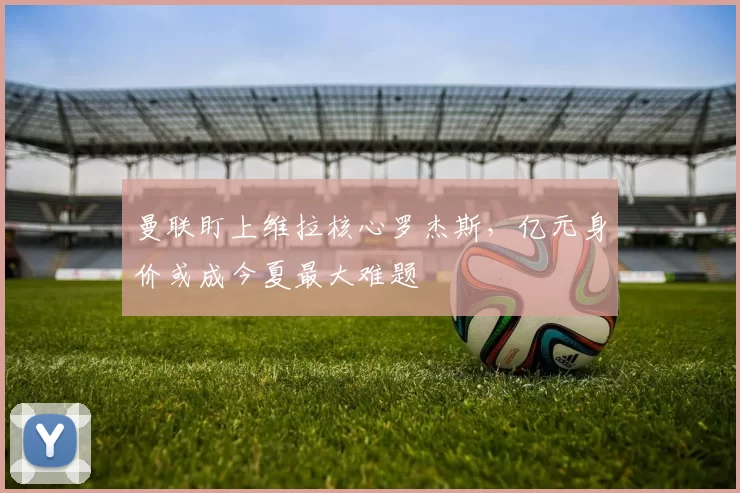 曼联盯上维拉核心罗杰斯，亿元身价或成今夏最大难题