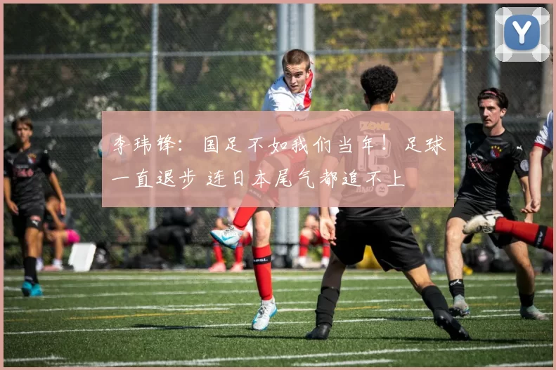 李玮锋：国足不如我们当年！足球一直退步 连日本尾气都追不上