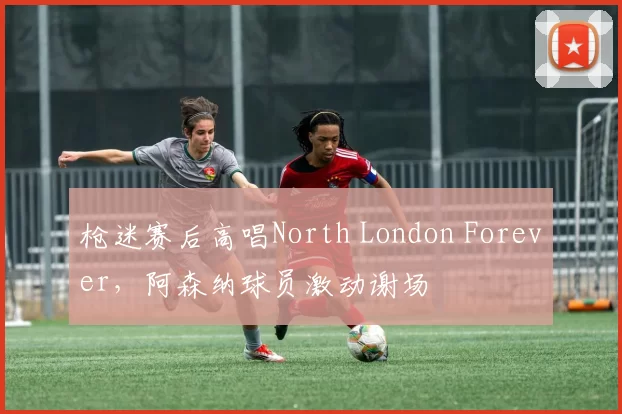 枪迷赛后高唱North London Forever，阿森纳球员激动谢场