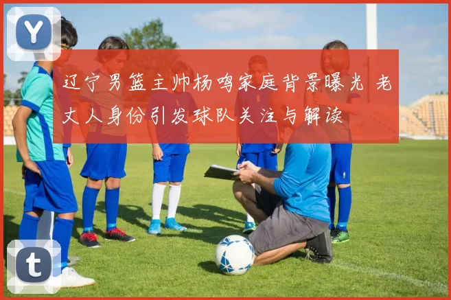 辽宁男篮主帅杨鸣家庭背景曝光 老丈人身份引发球队关注与解读