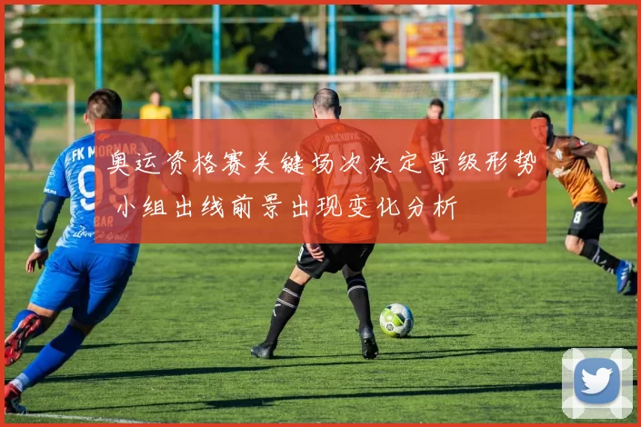 奥运资格赛关键场次决定晋级形势 小组出线前景出现变化分析