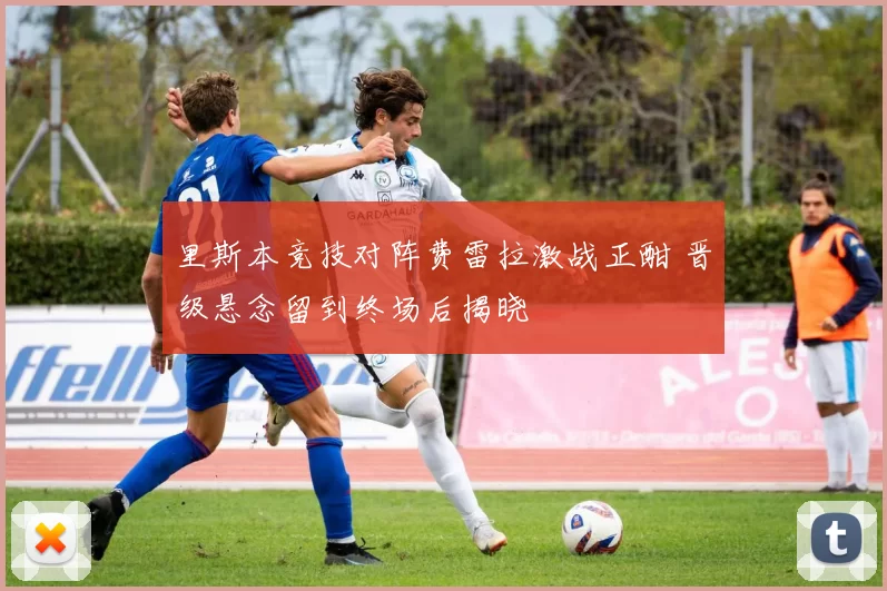 里斯本竞技对阵费雷拉激战正酣 晋级悬念留到终场后揭晓