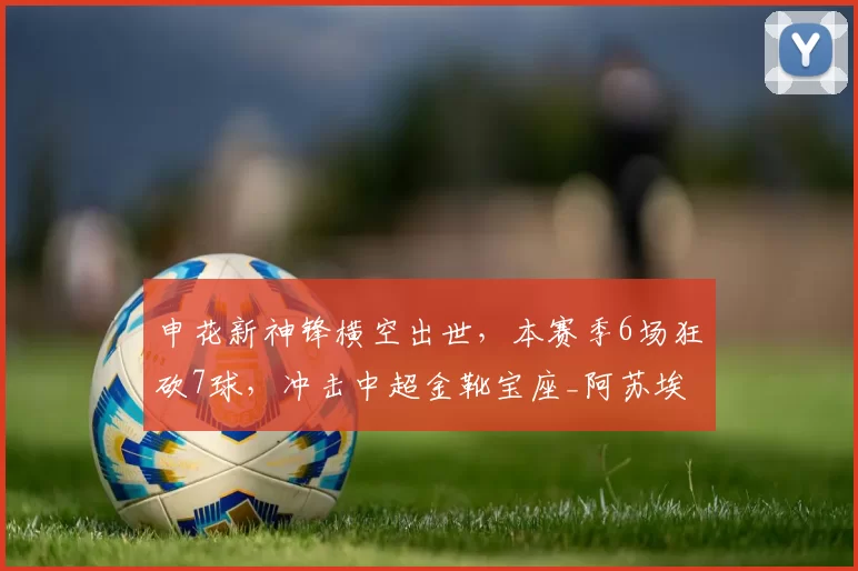 申花新神锋横空出世，本赛季6场狂砍7球，冲击中超金靴宝座_阿苏埃_球迷_射手