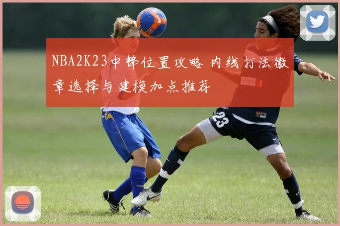 NBA2K23中锋位置攻略 内线打法徽章选择与建模加点推荐