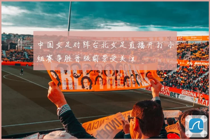 中国女足对阵台北女足直播开打 小组赛争胜晋级前景受关注