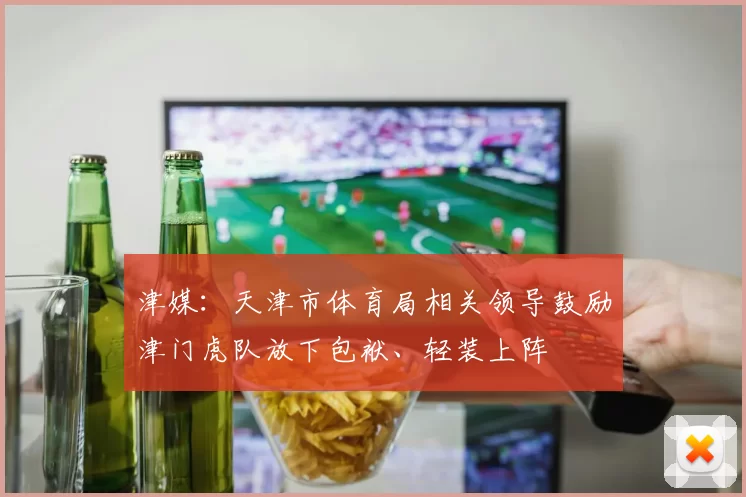 津媒：天津市体育局相关领导鼓励津门虎队放下包袱、轻装上阵