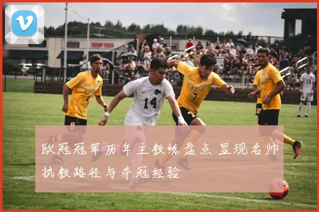 欧冠冠军历年主教练盘点 显现名帅执教路径与夺冠经验