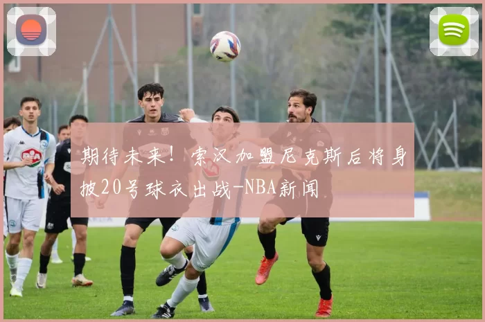 期待未来！索汉加盟尼克斯后将身披20号球衣出战-NBA新闻