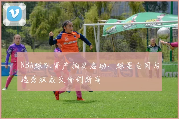 NBA球队资产拍卖启动，球星合同与选秀权成交价创新高