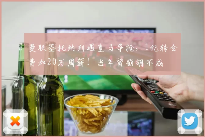 曼联签托纳利遇皇马争抢，1亿转会费加20万周薪！当年曾截胡不成