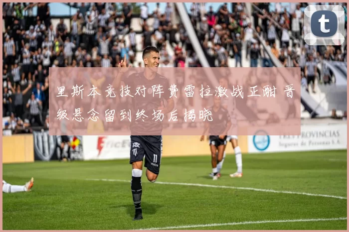 里斯本竞技对阵费雷拉激战正酣 晋级悬念留到终场后揭晓