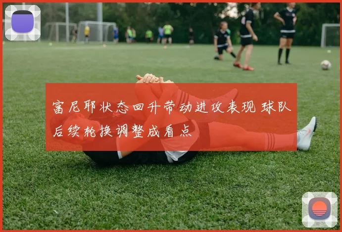 富尼耶状态回升带动进攻表现 球队后续轮换调整成看点