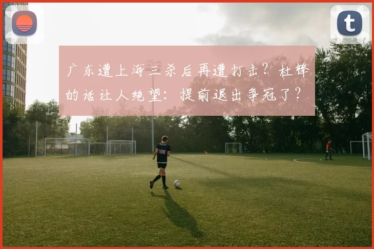 广东遭上海三杀后再遭打击?杜锋的话让人绝望:提前退出争冠了?