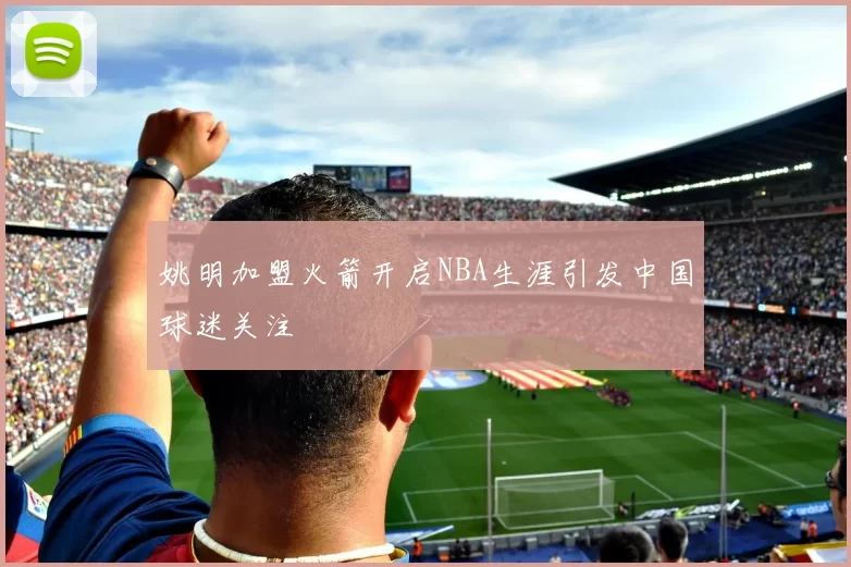 姚明加盟火箭开启NBA生涯引发中国球迷关注