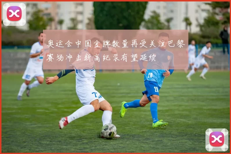 奥运会中国金牌数量再受关注巴黎赛场冲击新高纪录有望延续