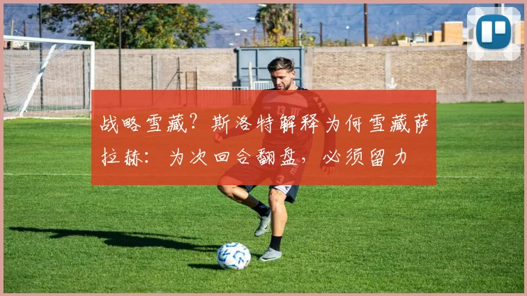 战略雪藏？斯洛特解释为何雪藏萨拉赫：为次回合翻盘，必须留力
