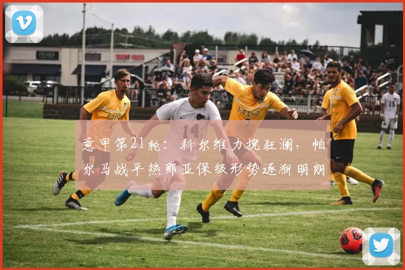 意甲第21轮：科尔维力挽狂澜，帕尔马战平热那亚保级形势逐渐明朗_比赛_进攻_保级战