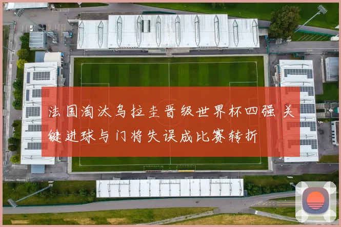 法国淘汰乌拉圭晋级世界杯四强 关键进球与门将失误成比赛转折