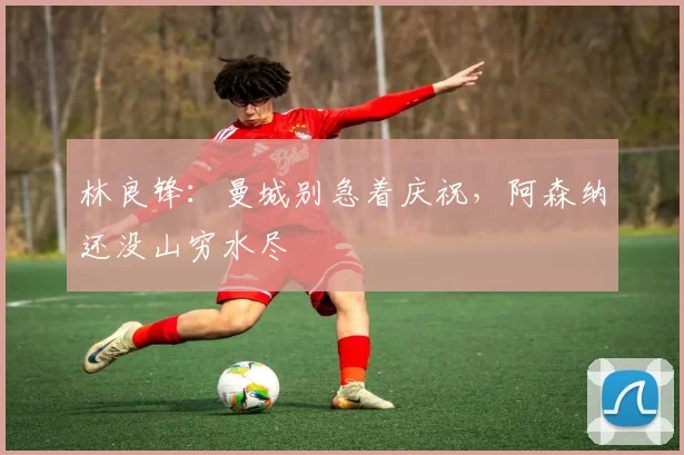 林良锋：曼城别急着庆祝，阿森纳还没山穷水尽